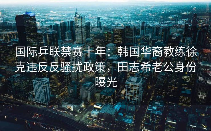 国际乒联禁赛十年:韩国华裔教练徐克违反反骚扰政策,田志希老公身份曝光 国际乒联禁赛十年:韩国华裔教练徐克违反反骚扰政策,田志希老公身份曝光