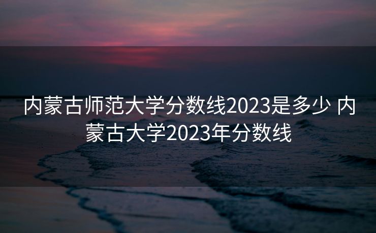 内蒙古师范大学分数线2023是多少 内蒙古大学2023年分数线
