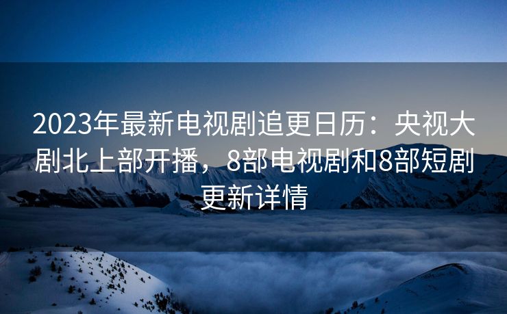 2023年最新电视剧追更日历：央视大剧北上部开播，8部电视剧和8部短剧更新详情