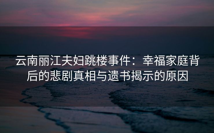 云南丽江夫妇跳楼事件：幸福家庭背后的悲剧真相与遗书揭示的原因