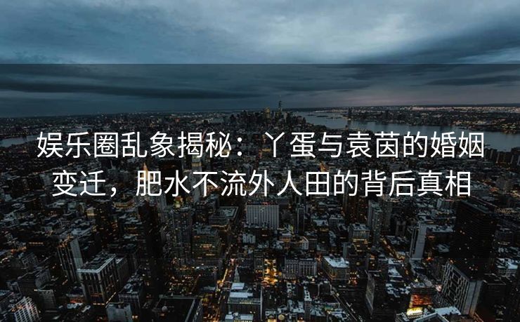 娱乐圈乱象揭秘:丫蛋与袁茵的婚姻变迁,肥水不流外人田的背后真相 娱乐圈乱象揭秘:丫蛋与袁茵的婚姻变迁,肥水不流外人田的背后真相