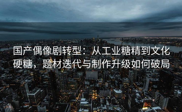 国产偶像剧转型：从工业糖精到文化硬糖，题材迭代与制作升级如何破局