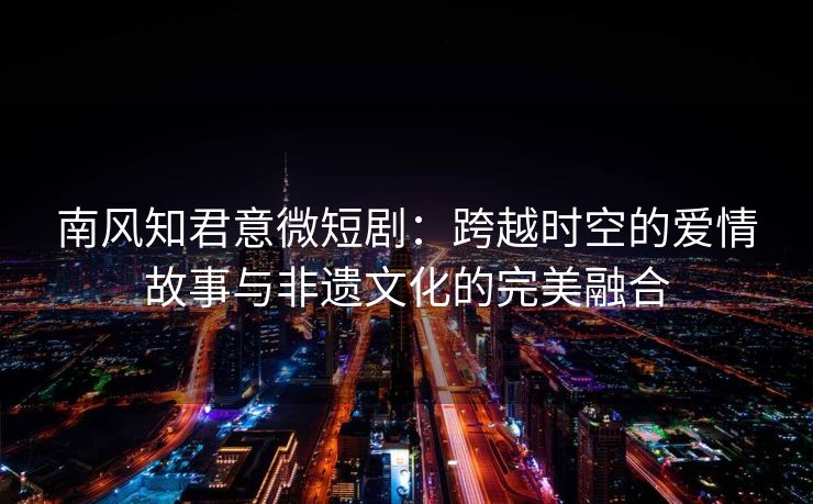 南风知君意微短剧:跨越时空的爱情故事与非遗文化的完美融合 南风知君意微短剧:跨越时空的爱情故事与非遗文化的完美融合