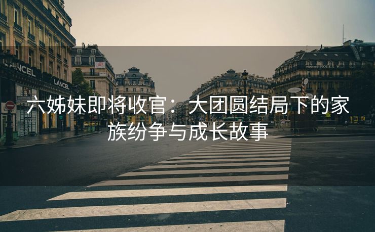 六姊妹即将收官:大团圆结局下的家族纷争与成长故事 六姊妹即将收官:大团圆结局下的家族纷争与成长故事
