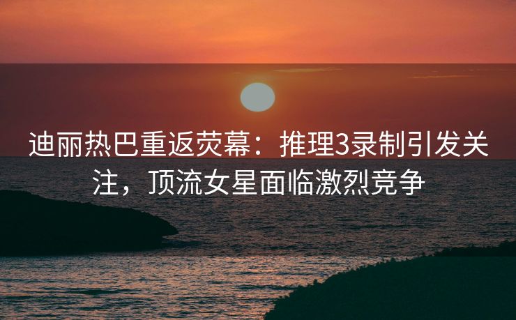 迪丽热巴重返荧幕:推理3录制引发关注,顶流女星面临激烈竞争 迪丽热巴重返荧幕:推理3录制引发关注,顶流女星面临激烈竞争