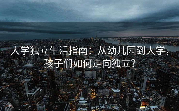 大学独立生活指南:从幼儿园到大学,孩子们如何走向独立? 大学独立生活指南:从幼儿园到大学,孩子们如何走向独立?