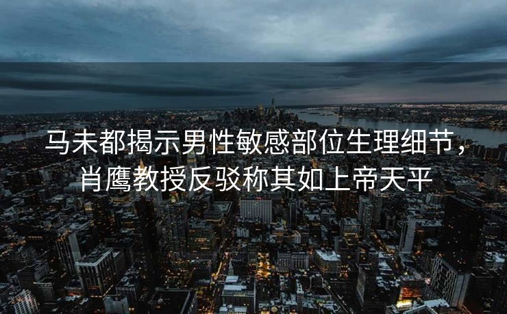 马未都揭示男性敏感部位生理细节,肖鹰教授反驳称其如上帝天平 马未都揭示男性敏感部位生理细节,肖鹰教授反驳称其如上帝天平