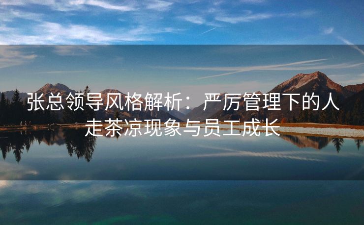 张总领导风格解析：严厉管理下的人走茶凉现象与员工成长
