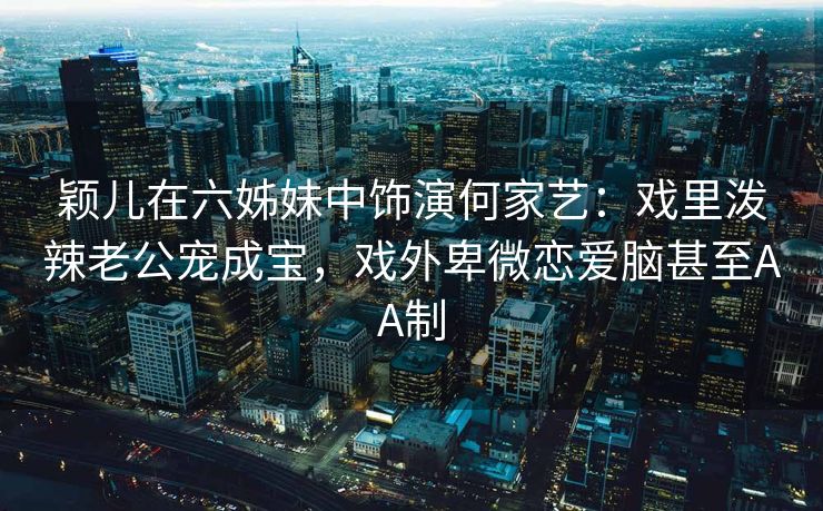 颖儿在六姊妹中饰演何家艺:戏里泼辣老公宠成宝,戏外卑微恋爱脑甚至AA制 颖儿在六姊妹中饰演何家艺:戏里泼辣老公宠成宝,戏外卑微恋爱脑甚至AA制