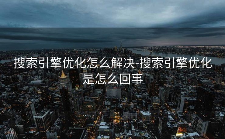 搜索引擎优化怎么解决-搜索引擎优化是怎么回事