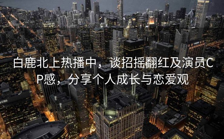 白鹿北上热播中,谈招摇翻红及演员CP感,分享个人成长与恋爱观 白鹿北上热播中,谈招摇翻红及演员CP感,分享个人成长与恋爱观