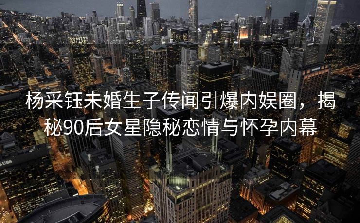 杨采钰未婚生子传闻引爆内娱圈，揭秘90后女星隐秘恋情与怀孕内幕