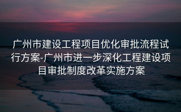 广州市建设工程项目优化审批流程试行方案-广州市进一步深化工程建设项目审批制度改革实施方案 广州市建设工程项目优化审批流程试行方案-广州市进一步深化工程建设项目审批制度改革实施方案