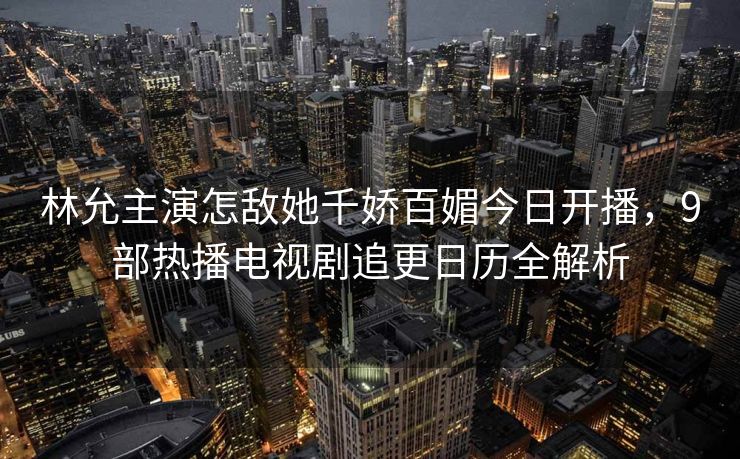 林允主演怎敌她千娇百媚今日开播，9部热播电视剧追更日历全解析