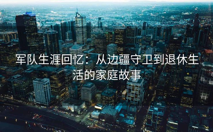 军队生涯回忆：从边疆守卫到退休生活的家庭故事