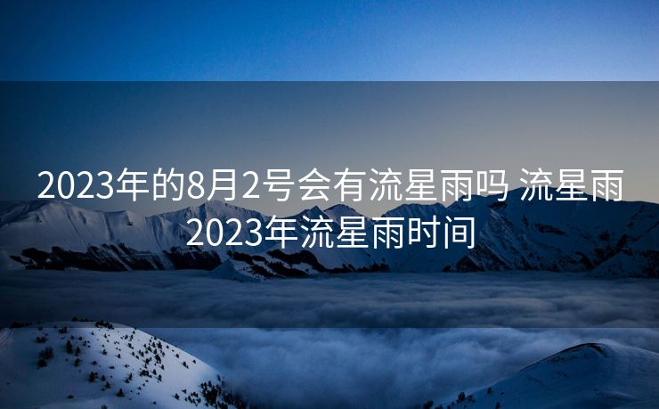 2023年的8月2号会有流星雨吗 流星雨2023年流星雨时间 2023年的8月2号会有流星雨吗 流星雨2023年流星雨时间