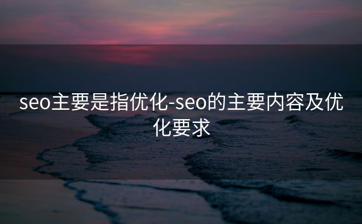 seo主要是指优化-seo的主要内容及优化要求 seo主要是指优化-seo的主要内容及优化要求