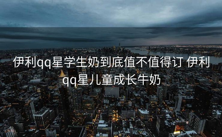 伊利qq星学生奶到底值不值得订 伊利qq星儿童成长牛奶