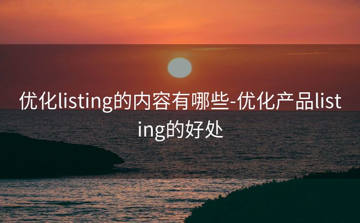 优化listing的内容有哪些-优化产品listing的好处