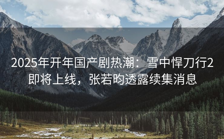 2025年开年国产剧热潮:雪中悍刀行2即将上线,张若昀透露续集消息 2025年开年国产剧热潮:雪中悍刀行2即将上线,张若昀透露续集消息