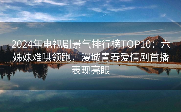 2024年电视剧景气排行榜TOP10：六姊妹难哄领跑，漫城青春爱情剧首播表现亮眼