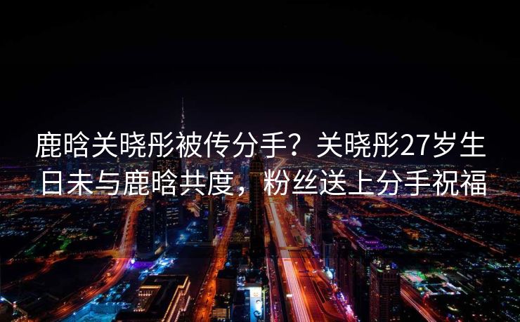 鹿晗关晓彤被传分手？关晓彤27岁生日未与鹿晗共度，粉丝送上分手祝福