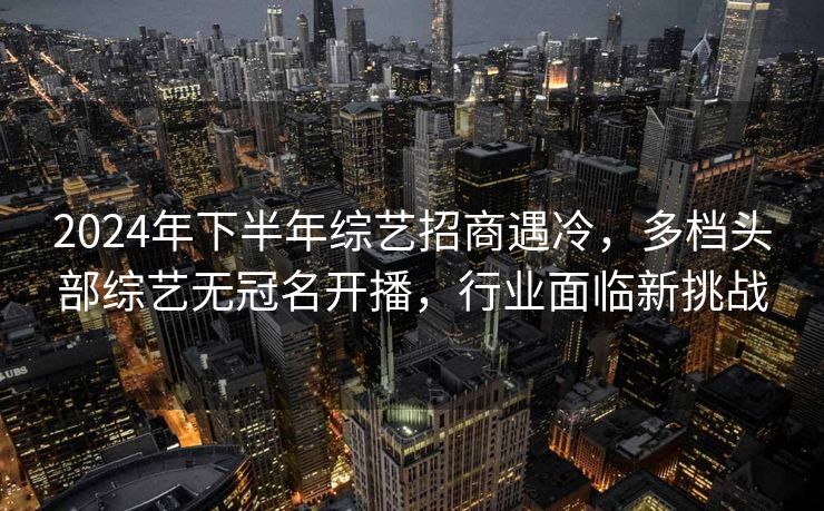 2024年下半年综艺招商遇冷,多档头部综艺无冠名开播,行业面临新挑战 2024年下半年综艺招商遇冷,多档头部综艺无冠名开播,行业面临新挑战