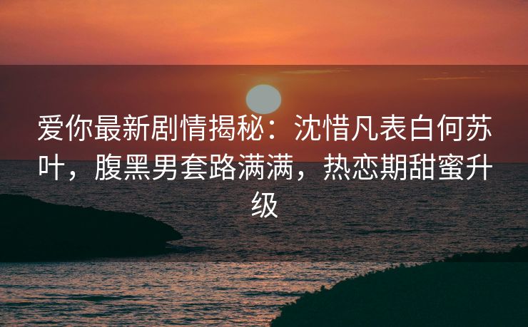 爱你最新剧情揭秘:沈惜凡表白何苏叶,腹黑男套路满满,热恋期甜蜜升级 爱你最新剧情揭秘:沈惜凡表白何苏叶,腹黑男套路满满,热恋期甜蜜升级