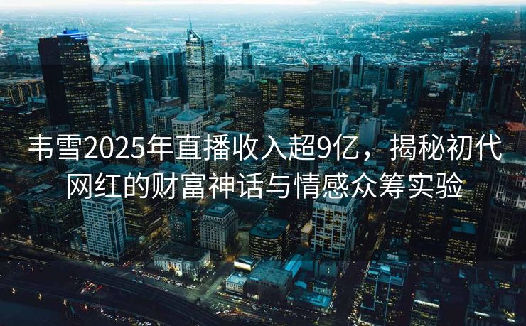 韦雪2025年直播收入超9亿，揭秘初代网红的财富神话与情感众筹实验