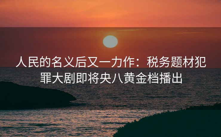 人民的名义后又一力作：税务题材犯罪大剧即将央八黄金档播出