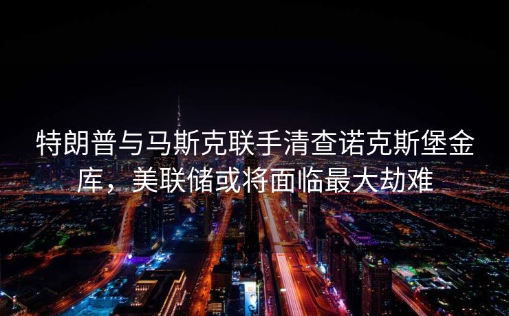 特朗普与马斯克联手清查诺克斯堡金库,美联储或将面临最大劫难 特朗普与马斯克联手清查诺克斯堡金库,美联储或将面临最大劫难