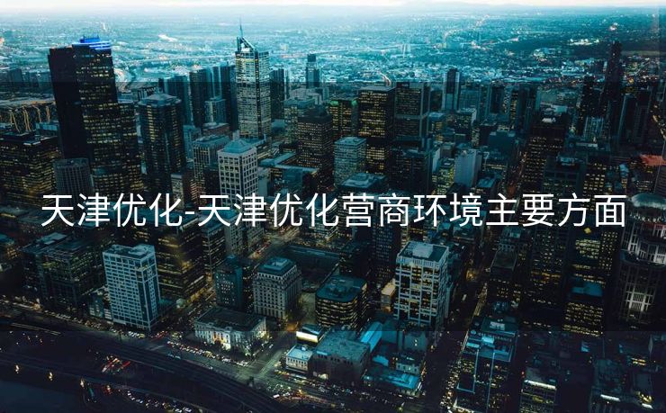 天津优化-天津优化营商环境主要方面 天津优化-天津优化营商环境主要方面