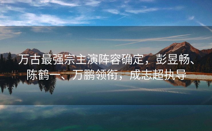 万古最强宗主演阵容确定,彭昱畅、陈鹤一、万鹏领衔,成志超执导 万古最强宗主演阵容确定,彭昱畅、陈鹤一、万鹏领衔,成志超执导