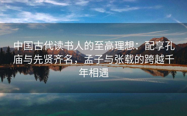 中国古代读书人的至高理想:配享孔庙与先贤齐名,孟子与张载的跨越千年相遇 中国古代读书人的至高理想:配享孔庙与先贤齐名,孟子与张载的跨越千年相遇