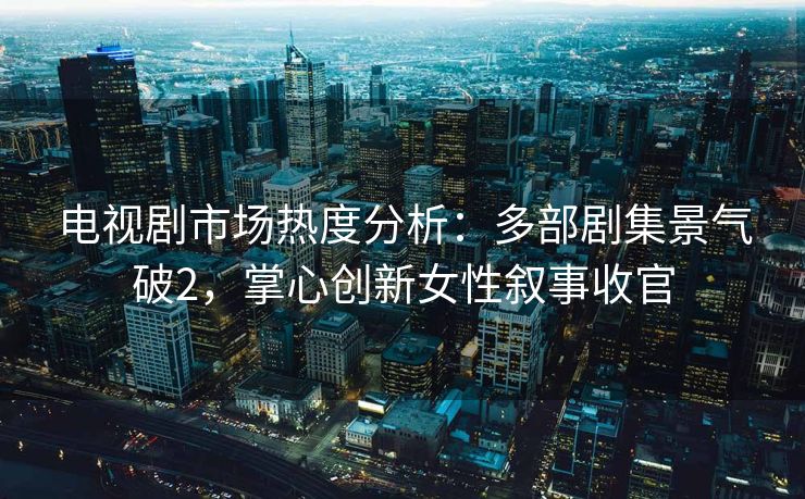 电视剧市场热度分析：多部剧集景气破2，掌心创新女性叙事收官
