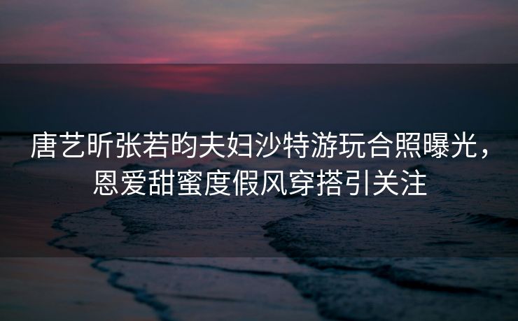 唐艺昕张若昀夫妇沙特游玩合照曝光,恩爱甜蜜度假风穿搭引关注 唐艺昕张若昀夫妇沙特游玩合照曝光,恩爱甜蜜度假风穿搭引关注