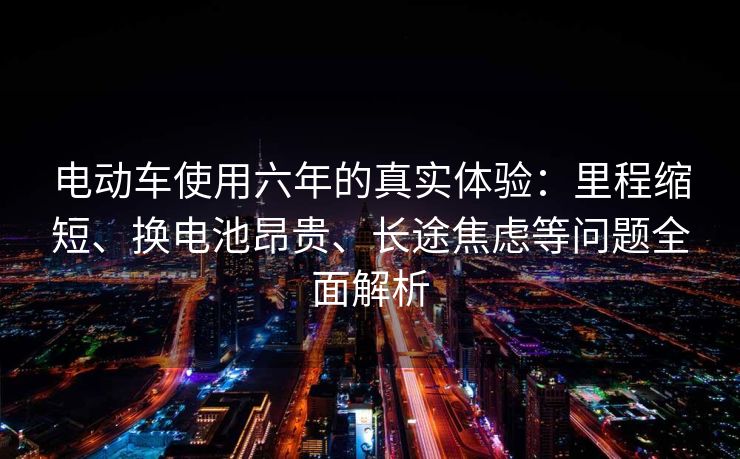 电动车使用六年的真实体验:里程缩短、换电池昂贵、长途焦虑等问题全面解析 电动车使用六年的真实体验:里程缩短、换电池昂贵、长途焦虑等问题全面解析