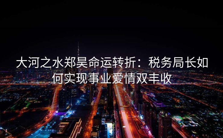 大河之水郑昊命运转折：税务局长如何实现事业爱情双丰收