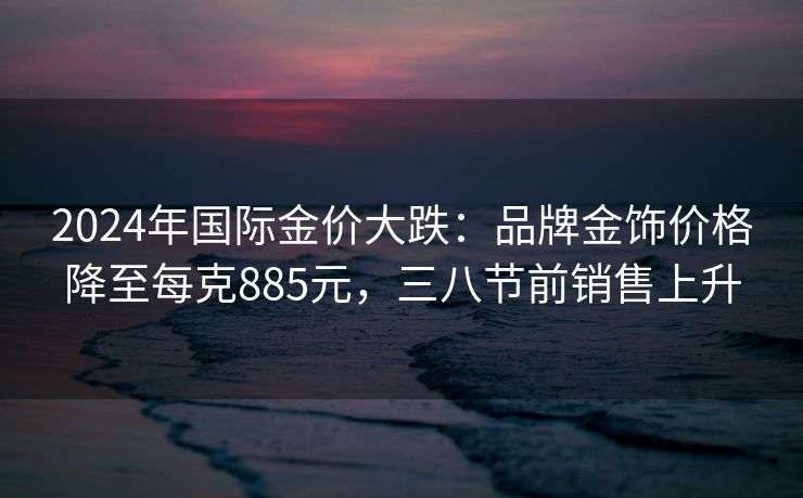 2024年国际金价大跌：品牌金饰价格降至每克885元，三八节前销售上升