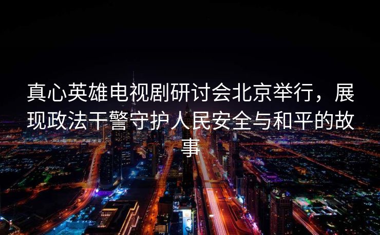 真心英雄电视剧研讨会北京举行,展现政法干警守护人民安全与和平的故事 真心英雄电视剧研讨会北京举行,展现政法干警守护人民安全与和平的故事