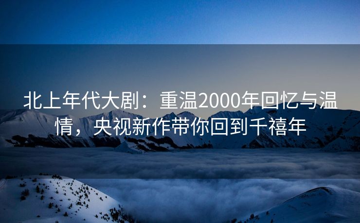 北上年代大剧：重温2000年回忆与温情，央视新作带你回到千禧年