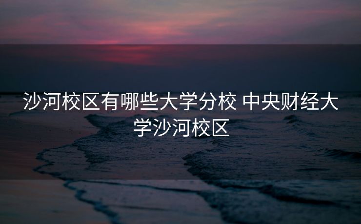 沙河校区有哪些大学分校 中央财经大学沙河校区