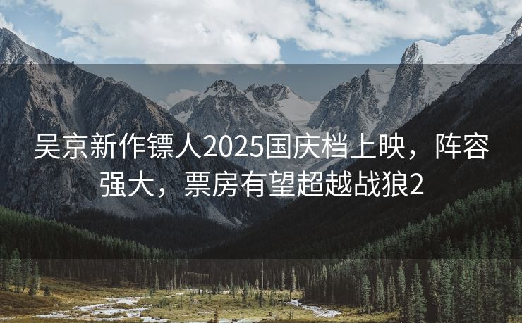 吴京新作镖人2025国庆档上映,阵容强大,票房有望超越战狼2 吴京新作镖人2025国庆档上映,阵容强大,票房有望超越战狼2
