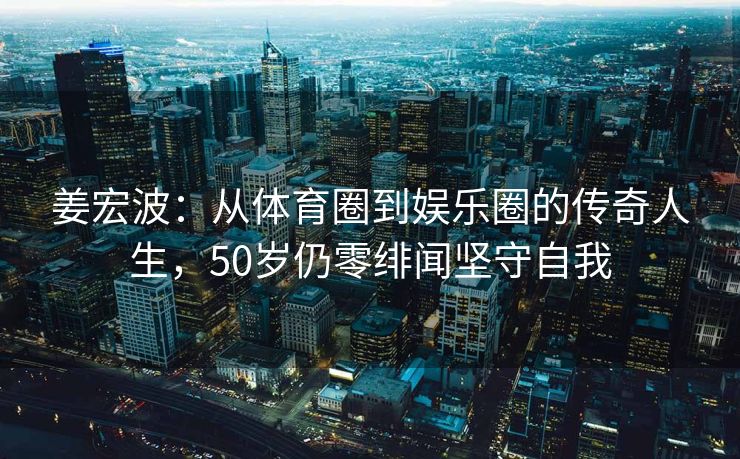 姜宏波：从体育圈到娱乐圈的传奇人生，50岁仍零绯闻坚守自我