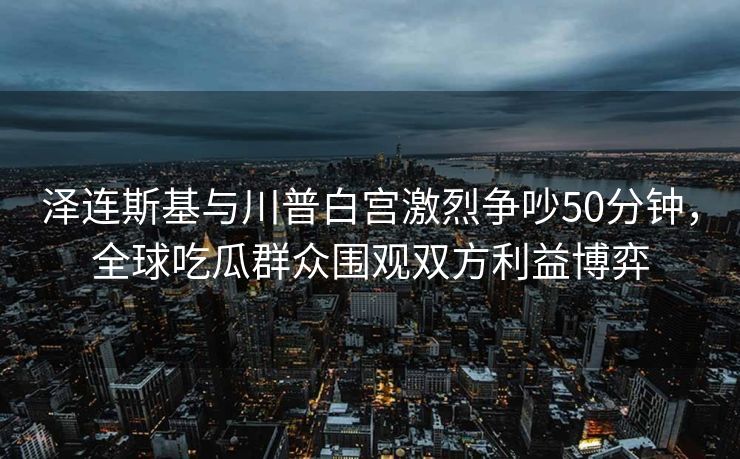 泽连斯基与川普白宫激烈争吵50分钟,全球吃瓜群众围观双方利益博弈 泽连斯基与川普白宫激烈争吵50分钟,全球吃瓜群众围观双方利益博弈