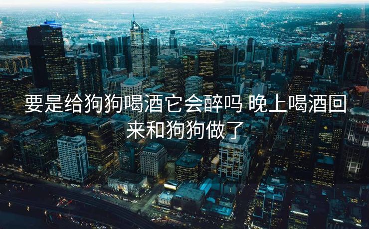 要是给狗狗喝酒它会醉吗 晚上喝酒回来和狗狗做了