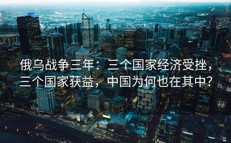 俄乌战争三年:三个国家经济受挫,三个国家获益,中国为何也在其中? 俄乌战争三年:三个国家经济受挫,三个国家获益,中国为何也在其中?