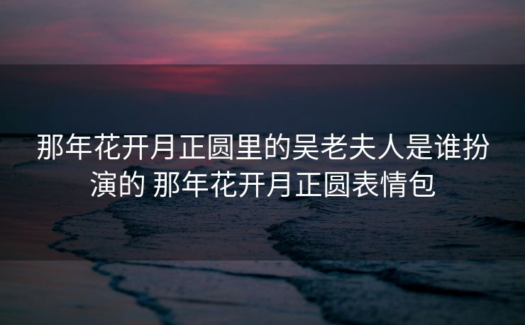 那年花开月正圆里的吴老夫人是谁扮演的 那年花开月正圆表情包 那年花开月正圆里的吴老夫人是谁扮演的 那年花开月正圆表情包