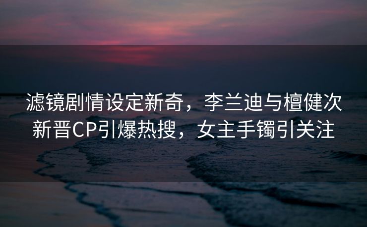 滤镜剧情设定新奇，李兰迪与檀健次新晋CP引爆热搜，女主手镯引关注