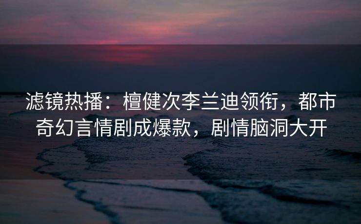 滤镜热播：檀健次李兰迪领衔，都市奇幻言情剧成爆款，剧情脑洞大开